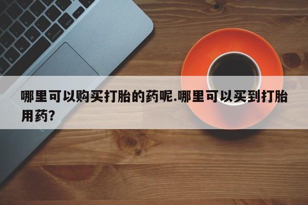 私人打胎药哪里可以购买打胎的药呢.哪里可以买到打胎用药？