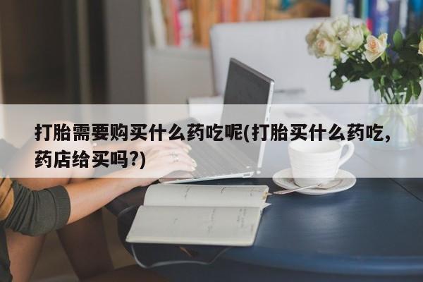 私人打胎药打胎需要购买什么药吃呢(打胎买什么药吃,药店给买吗?)