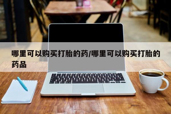 私人打胎药哪里可以购买打胎的药/哪里可以购买打胎的药品