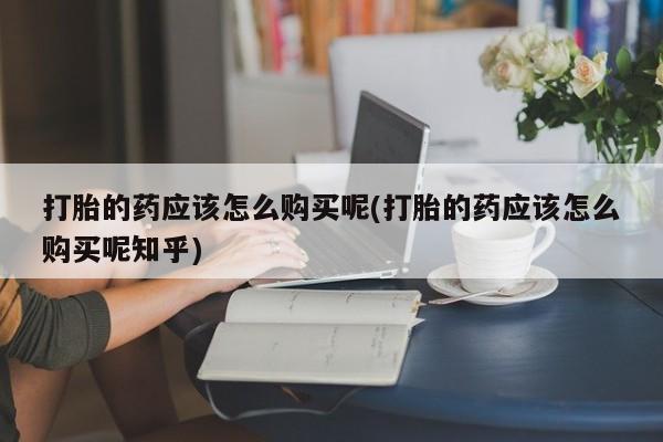 私人打胎药打胎的药应该怎么购买呢(打胎的药应该怎么购买呢知乎)
